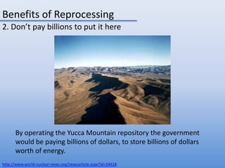 Benefits of Reprocessing2. Don’t pay billions to put it hereBy operating the Yucca Mountain repository the government would be paying billions of dollars, to store billions of dollars worth of energy.http://www.world-nuclear-news.org/newsarticle.aspx?id=24418