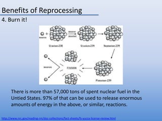 Benefits of Reprocessing4. Burn it!There is more than 57,000 tons of spent nuclear fuel in the Untied States. 97% of that can be used to release enormous amounts of energy in the above, or similar, reactions. http://www.nrc.gov/reading-rm/doc-collections/fact-sheets/fs-yucca-license-review.html