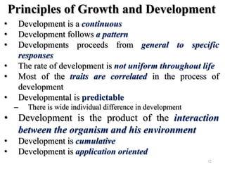 Principles of Growth and Development
• Development is a continuous
• Development follows a pattern
• Developments proceeds from general to specific
responses
• The rate of development is not uniform throughout life
• Most of the traits are correlated in the process of
development
• Developmental is predictable
– There is wide individual difference in development
• Development is the product of the interaction
between the organism and his environment
• Development is cumulative
• Development is application oriented
32
 