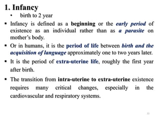 1. Infancy
• birth to 2 year
 Infancy is defined as a beginning or the early period of
existence as an individual rather than as a parasite on
mother’s body.
 Or in humans, it is the period of life between birth and the
acquisition of language approximately one to two years later.
 It is the period of extra-uterine life, roughly the first year
after birth.
 The transition from intra-uterine to extra-uterine existence
requires many critical changes, especially in the
cardiovascular and respiratory systems.
35
 
