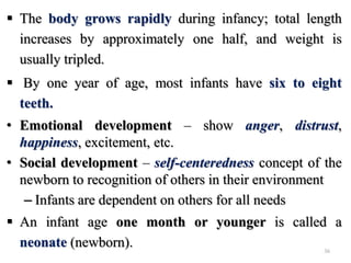  The body grows rapidly during infancy; total length
increases by approximately one half, and weight is
usually tripled.
 By one year of age, most infants have six to eight
teeth.
• Emotional development – show anger, distrust,
happiness, excitement, etc.
• Social development – self-centeredness concept of the
newborn to recognition of others in their environment
– Infants are dependent on others for all needs
 An infant age one month or younger is called a
neonate (newborn). 36
 