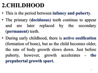 2.CHILDHOOD
• This is the period between infancy and puberty.
• The primary (deciduous) teeth continue to appear
and are later replaced by the secondary
(permanent) teeth.
• During early childhood, there is active ossification
(formation of bone), but as the child becomes older,
the rate of body growth slows down. Just before
puberty, however, growth accelerates - the
prepubertal growth spurt.
37
 