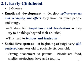 2.1. Early Childhood
• 2-6 years
• Emotional development – develop self-awareness
and recognize the effect they have on other people
and things.
– Children feel impatience and frustration as they
try to do things beyond their abilities.
– This lead to temper and tantrums.
• Social development – at beginning of stage very self-
centered one year old to sociable six year old.
– Strong attachment to parents. Needs are food,
shelter, protection, love and security. 38
 