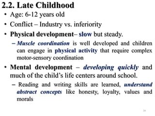 2.2. Late Childhood
• Age: 6-12 years old
• Conflict – Industry vs. inferiority
• Physical development– slow but steady.
– Muscle coordination is well developed and children
can engage in physical activity that require complex
motor-sensory coordination
• Mental development – developing quickly and
much of the child’s life centers around school.
– Reading and writing skills are learned, understand
abstract concepts like honesty, loyalty, values and
morals
39
 