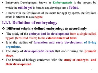 • Embryonic Development, known as Embryogenesis is the process by
which the embryo is formed and develops into a fetus.
• It starts with the fertilization of the ovum (or egg) by sperm, the fertilized
ovum is referred to as a zygote.
1.1.1. Definition of embryology
 Different scholars defined embryology as accordingly
 The study of the embryo and its development from a single-celled
zygote (fertilized ovum) to the establishment of fetus.
 It is the studies of formation and early development of living
organisms.
 The study of developmental events that occur during the prenatal
stage.
 The branch of biology concerned with the study of embryos and
their development.
4
 