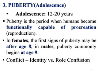 3. PUBERTY(Adolescence)
• Adolescence: 12-20 years
 Puberty is the period when humans become
functionally capable of procreation
(reproduction).
• In females, the first signs of puberty may be
after age 8; in males, puberty commonly
begins at age 9.
• Conflict – Identity vs. Role Confusion
41
 