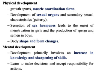 Physical development
– growth spurts, muscle coordination slows.
– Development of sexual organs and secondary sexual
characteristics (puberty).
– Secretion of sex hormones leads to the onset of
menstruation in girls and the production of sperm and
semen in boys.
– Body shape and form changes.
Mental development
– Development primarily involves an increase in
knowledge and sharpening of skills.
– Learn to make decisions and accept responsibility for
actions. 42
 
