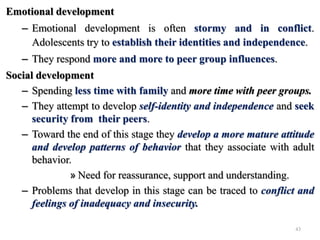 Emotional development
– Emotional development is often stormy and in conflict.
Adolescents try to establish their identities and independence.
– They respond more and more to peer group influences.
Social development
– Spending less time with family and more time with peer groups.
– They attempt to develop self-identity and independence and seek
security from their peers.
– Toward the end of this stage they develop a more mature attitude
and develop patterns of behavior that they associate with adult
behavior.
» Need for reassurance, support and understanding.
– Problems that develop in this stage can be traced to conflict and
feelings of inadequacy and insecurity.
43
 