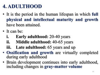 4. ADULTHOOD
• It is the period in the human lifespan in which full
physical and intellectual maturity and growth
have been attained.
• It can be:
i. Early adulthood: 20-40 years
ii. Middle adulthood: 40-65 years
iii. Late adulthood: 65 years and up
• Ossification and growth are virtually completed
during early adulthood
• Brain development continues into early adulthood,
including changes in gray-matter volume
44
 