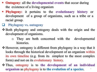  Ontogeny: all the developmental events that occur during
the existence of a living organism
 Phylogeny: it pertains to the evolutionary history or
development of a group of organisms, such as a tribe or a
racial group.
 Phylogeny vs. ontogeny
Both phylogeny and ontogeny deals with the origin and the
development of organisms.
o They are both concerned with the developmental
histories.
However, ontogeny is different from phylogeny in a way that it
looks through the historical development of an organism within
its own timeline (e.g. from its simplest to the most complex
form) and not on its evolutionary history.
Thus, ontogeny is to the development of an individual
organism as phylogeny is to the evolution of a species. 5
 