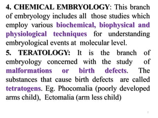 4. CHEMICAL EMBRYOLOGY: This branch
of embryology includes all those studies which
employ various biochemical, biophysical and
physiological techniques for understanding
embryological events at molecular level.
5. TERATOLOGY: It is the branch of
embryology concerned with the study of
malformations or birth defects. The
substances that cause birth defects are called
tetratogens. Eg. Phocomalia (poorly developed
arms child), Ectomalia (arm less child)
7
 