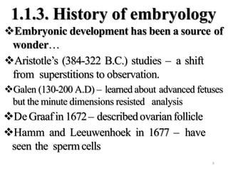 1.1.3. History of embryology
Embryonic development has been a source of
wonder…
Aristotle’s (384-322 B.C.) studies – a shift
from superstitions to observation.
Galen (130-200 A.D) – learned about advanced fetuses
but the minute dimensions resisted analysis
DeGraafin 1672– describedovarianfollicle
Hamm and Leeuwenhoek in 1677 – have
seen the spermcells
8
 
