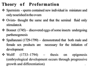 Theory of Preformation
 Spermists - sperm contained new individual in miniature and
onlynourishedintheovum
 Ovists- thought the same and that the seminal fluid only
stimulatesit.
 Bonnet (1745)– discoveredeggs ofsome insects undergoing
parthenogenesis
 Spallanzani (1729-1799) – demonstrated that both male and
female sex products are necessary for the initiation of
development
 Wolff (1733–1794) – thesis on epigenesis
(embryological development occurs through progressive
growth and differentiation) 9
 