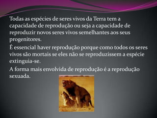 Todas as espécies de seres vivos da Terra tem a
capacidade de reprodução ou seja a capacidade de
reproduzir novos seres vivos semelhantes aos seus
progenitores.
É essencial haver reprodução porque como todos os seres
vivos são mortais se eles não se reproduzissem a espécie
extinguia-se.
A forma mais envolvida de reprodução é a reprodução
sexuada.

 