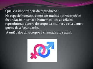 Qual é a importância da reprodução?
Na espécie humana, como em muitas outras espécies
fecundação interna: o homem coloca as células
reprodutoras dentro do corpo da mulher , e é la dentro
que se da a fecundação.
A união dos dois corpos é chamada ato sexual.

 