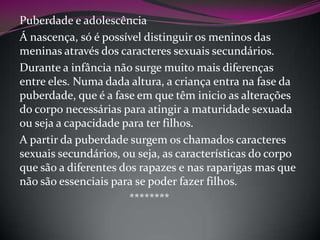 Puberdade e adolescência
Á nascença, só é possível distinguir os meninos das
meninas através dos caracteres sexuais secundários.
Durante a infância não surge muito mais diferenças
entre eles. Numa dada altura, a criança entra na fase da
puberdade, que é a fase em que têm inicio as alterações
do corpo necessárias para atingir a maturidade sexuada
ou seja a capacidade para ter filhos.
A partir da puberdade surgem os chamados caracteres
sexuais secundários, ou seja, as características do corpo
que são a diferentes dos rapazes e nas raparigas mas que
não são essenciais para se poder fazer filhos.
********

 