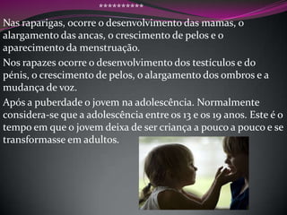 **********
Nas raparigas, ocorre o desenvolvimento das mamas, o
alargamento das ancas, o crescimento de pelos e o
aparecimento da menstruação.
Nos rapazes ocorre o desenvolvimento dos testículos e do
pénis, o crescimento de pelos, o alargamento dos ombros e a
mudança de voz.
Após a puberdade o jovem na adolescência. Normalmente
considera-se que a adolescência entre os 13 e os 19 anos. Este é o
tempo em que o jovem deixa de ser criança a pouco a pouco e se
transformasse em adultos.

 