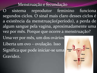 Menstruação e fecundação
O sistema reprodutor feminino funciona
segundos ciclos. O sinal mais claro desses ciclos é
a existência da menstruação(período), a perda de
algum sangue pela vagina, aproximadamente uma
vez por mês. Porque que ocorre a menstruação?
Uma ver por mês, um dos ovários
Liberta um ovo – ovulação. Isso
Significa que pode iniciar-se uma
Gravidez.

 