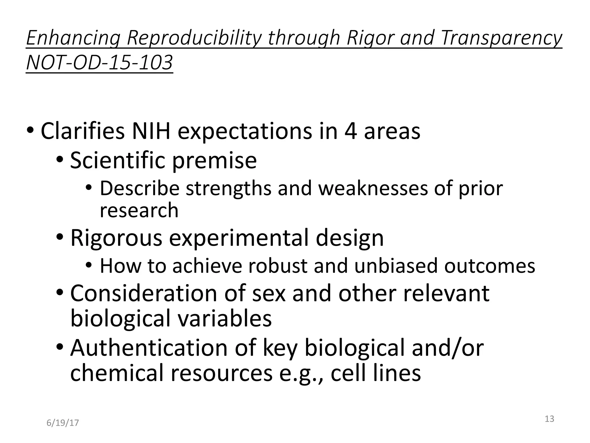 Enhancing Reproducibility through Rigor and Transparency
NOT-OD-15-103
• Clarifies NIH expectations in 4 areas
• Scientific premise
• Describe strengths and weaknesses of prior
research
• Rigorous experimental design
• How to achieve robust and unbiased outcomes
• Consideration of sex and other relevant
biological variables
• Authentication of key biological and/or
chemical resources e.g., cell lines
136/19/17
 
