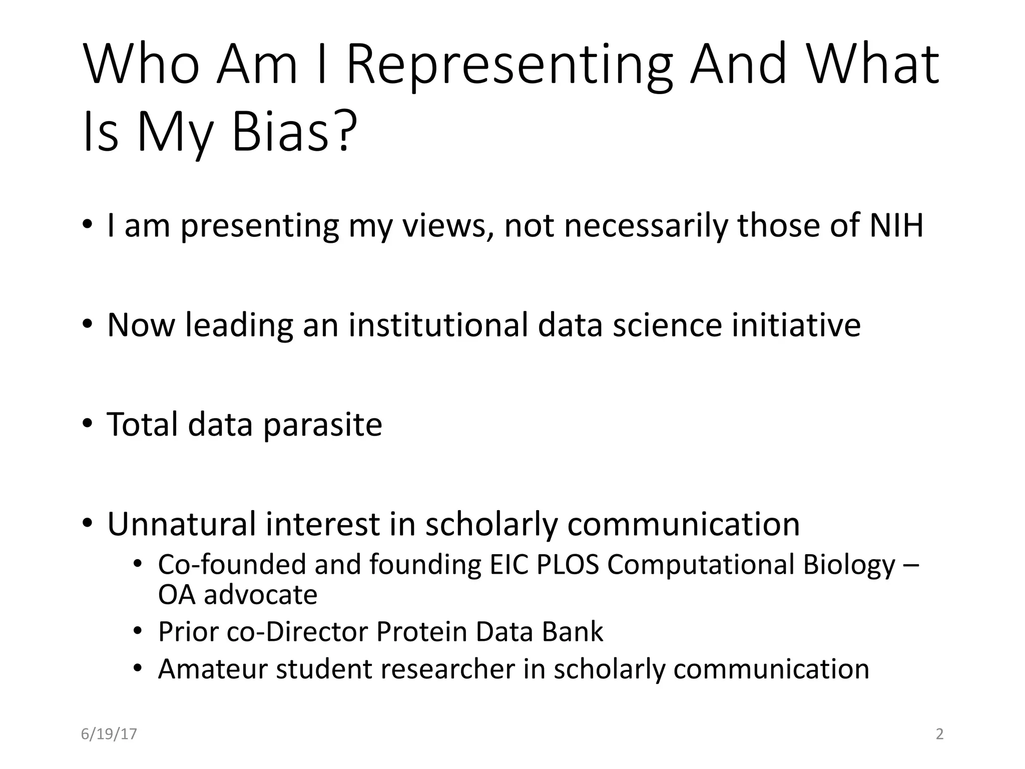Who Am I Representing And What
Is My Bias?
• I am presenting my views, not necessarily those of NIH
• Now leading an institutional data science initiative
• Total data parasite
• Unnatural interest in scholarly communication
• Co-founded and founding EIC PLOS Computational Biology –
OA advocate
• Prior co-Director Protein Data Bank
• Amateur student researcher in scholarly communication
26/19/17
 