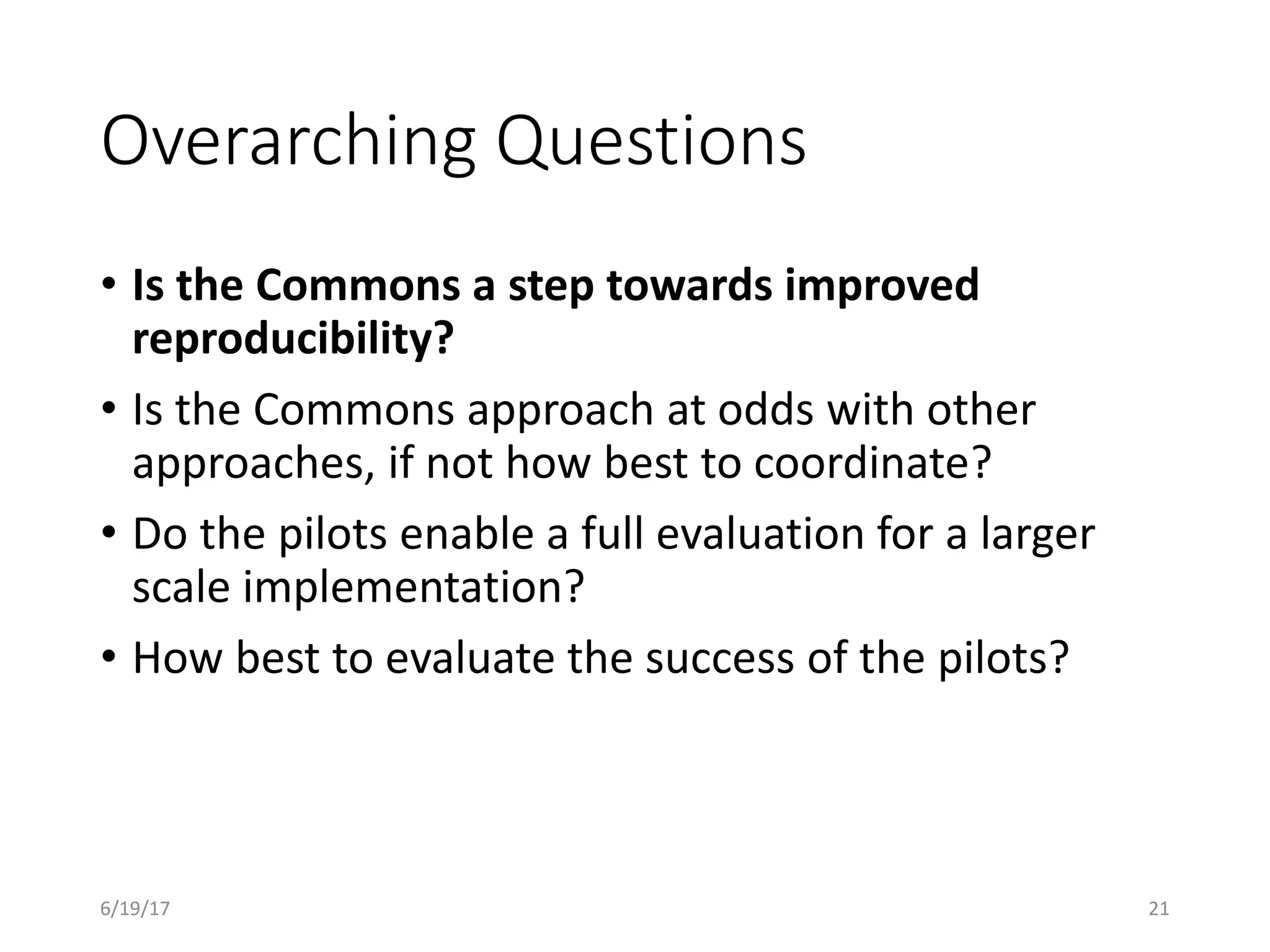 Overarching Questions
• Is the Commons a step towards improved
reproducibility?
• Is the Commons approach at odds with other
approaches, if not how best to coordinate?
• Do the pilots enable a full evaluation for a larger
scale implementation?
• How best to evaluate the success of the pilots?
6/19/17 21
 
