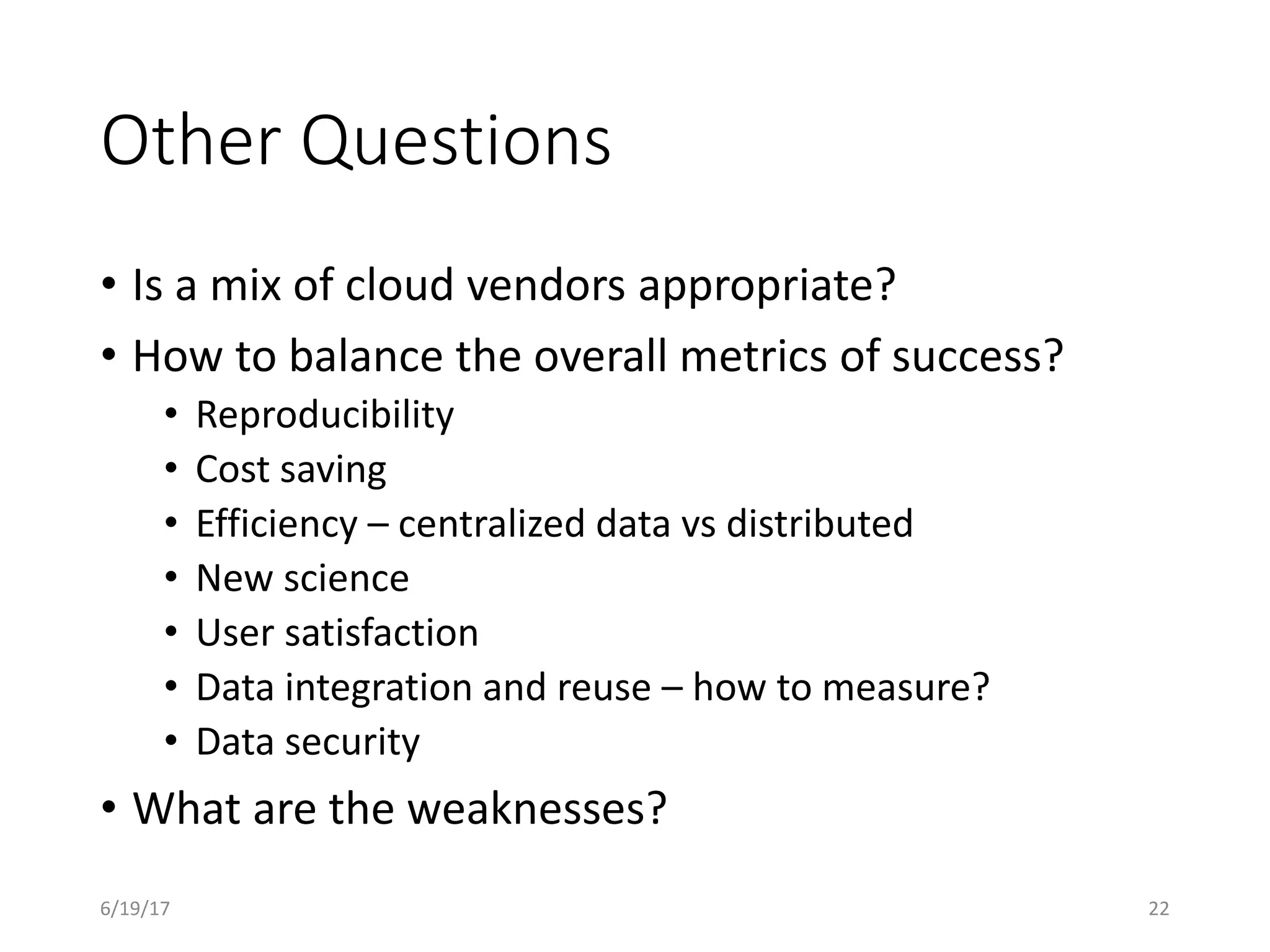 Other Questions
• Is a mix of cloud vendors appropriate?
• How to balance the overall metrics of success?
• Reproducibility
• Cost saving
• Efficiency – centralized data vs distributed
• New science
• User satisfaction
• Data integration and reuse – how to measure?
• Data security
• What are the weaknesses?
6/19/17 22
 