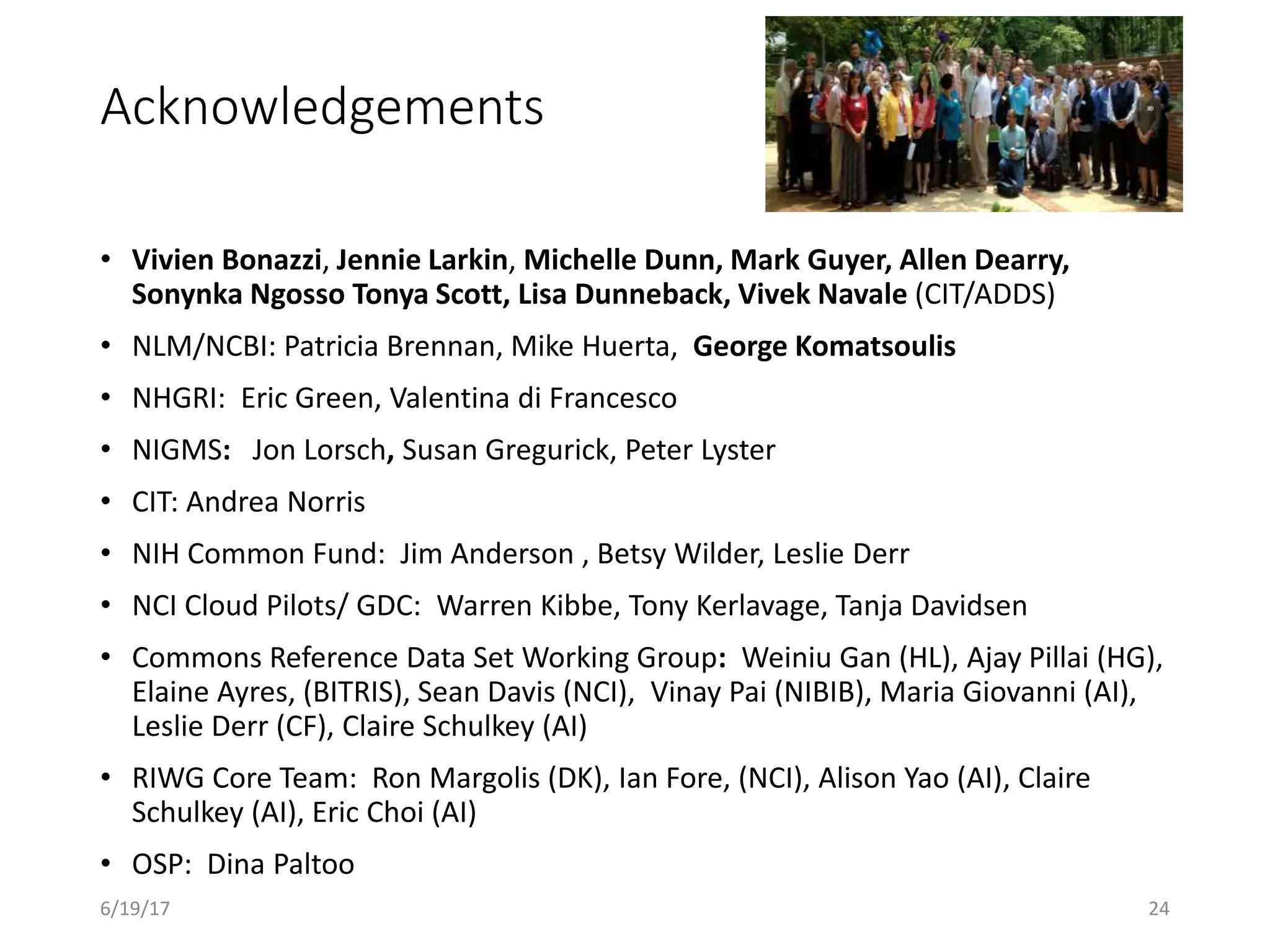 Acknowledgements
• Vivien Bonazzi, Jennie Larkin, Michelle Dunn, Mark Guyer, Allen Dearry,
Sonynka Ngosso Tonya Scott, Lisa Dunneback, Vivek Navale (CIT/ADDS)
• NLM/NCBI: Patricia Brennan, Mike Huerta, George Komatsoulis
• NHGRI: Eric Green, Valentina di Francesco
• NIGMS: Jon Lorsch, Susan Gregurick, Peter Lyster
• CIT: Andrea Norris
• NIH Common Fund: Jim Anderson , Betsy Wilder, Leslie Derr
• NCI Cloud Pilots/ GDC: Warren Kibbe, Tony Kerlavage, Tanja Davidsen
• Commons Reference Data Set Working Group: Weiniu Gan (HL), Ajay Pillai (HG),
Elaine Ayres, (BITRIS), Sean Davis (NCI), Vinay Pai (NIBIB), Maria Giovanni (AI),
Leslie Derr (CF), Claire Schulkey (AI)
• RIWG Core Team: Ron Margolis (DK), Ian Fore, (NCI), Alison Yao (AI), Claire
Schulkey (AI), Eric Choi (AI)
• OSP: Dina Paltoo
6/19/17 24
 