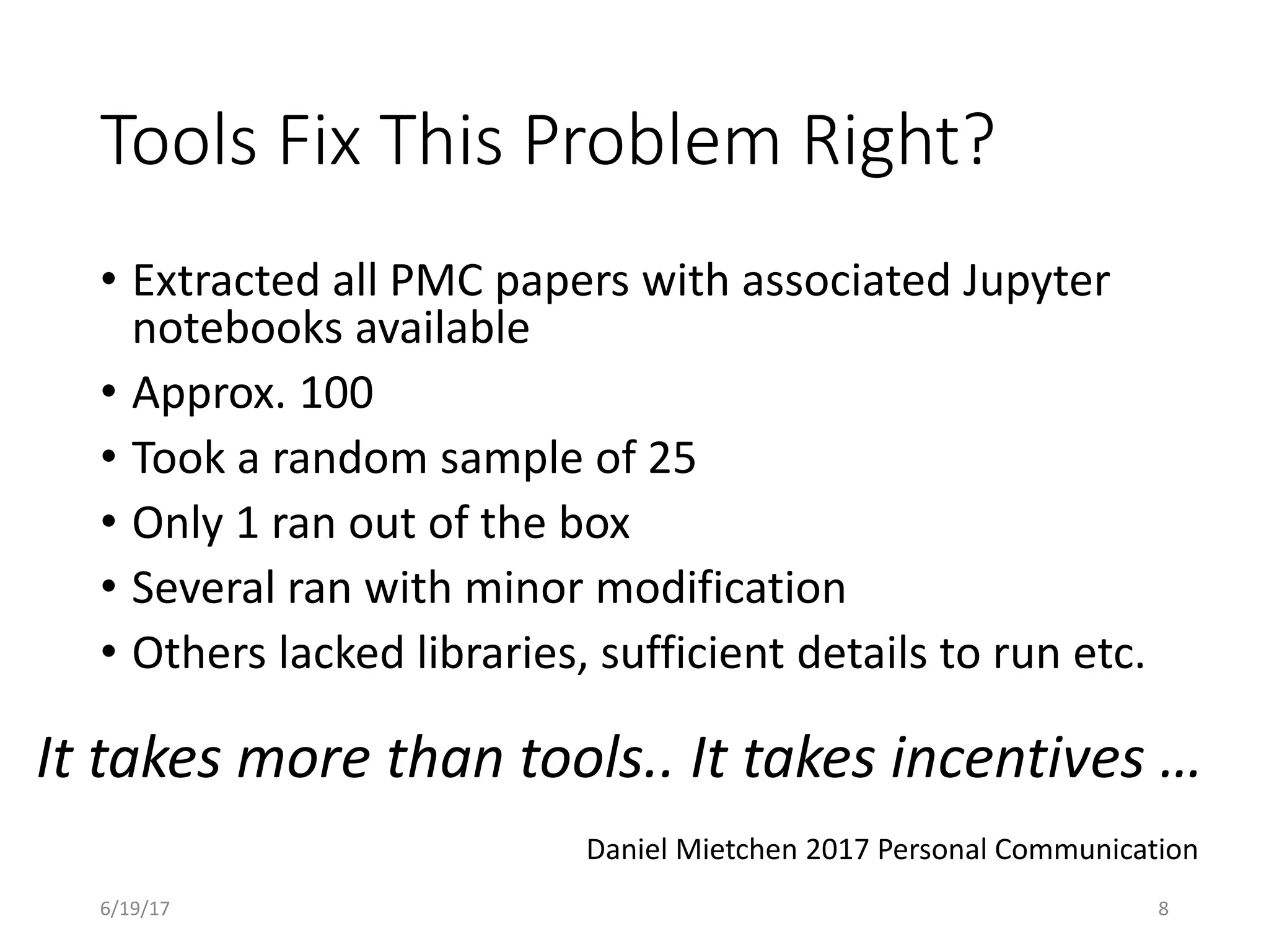 Tools Fix This Problem Right?
• Extracted all PMC papers with associated Jupyter
notebooks available
• Approx. 100
• Took a random sample of 25
• Only 1 ran out of the box
• Several ran with minor modification
• Others lacked libraries, sufficient details to run etc.
It takes more than tools.. It takes incentives …
Daniel Mietchen 2017 Personal Communication
6/19/17 8
 