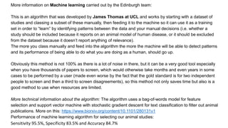 More information on Machine learning carried out by the Edinburgh team:
This is an algorithm that was developed by James Thomas at UCL and works by starting with a dataset of
studies and classing a subset of these manually, then feeding it to the machine so it can use it as a training
set in order to “learn” by identifying patterns between the data and your manual decisions (i.e. whether a
study should be included because it reports on an animal model of human disease, or it should be excluded
from the dataset because it doesn’t report anything of relevance).
The more you class manually and feed into the algorithm the more the machine will be able to detect patterns
and its performance of being able to do what you are doing as a human, should go up.
Obviously this method is not 100% as there is a lot of noise in there, but it can be a very good tool especially
when you have thousands of papers to screen, which would otherwise take months and even years in some
cases to be performed by a user (made even worse by the fact that the gold standard is for two independent
people to screen and then a third to screen disagreements), so this method not only saves time but also is a
good method to use when resources are limited.
More technical information about the algorithm: The algorithm uses a bag-of-words model for feature
selection and support vector machine with stochastic gradient descent for text classification to filter out animal
publications. More on this: https://www.biorxiv.org/content/10.1101/280131v1
Performance of machine learning algorithm for selecting our animal studies:
Sensitivity 95.5%, Specificity 83.5% and Accuracy 84.7%
 