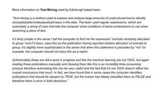More information on Text Mining used by Edinburgh based team:
“Text mining is a method used to explore and analyse large amounts of unstructured text to identify
concepts/patterns/keywords/phrases in the data. The team used regular expressions, which are
essentially a string of rules that tells the computer what conditions of word combinations to use when
searching a piece of text.
It’s fairly simple in the sense I tell the computer to find me the expression “animals randomly allocated
to group” and if it does, class this as the publication having reported random allocation of animals to
group. It’s slightly more sophisticated in the sense that when this statement is preceded by “not” for
example, the computer should not class this as a match.
Unfortunately these are still a work in progress and like the machine learning are not 100%, but again
reading these publications manually and classing them like this is an incredibly time-consuming
process therefore automating this can be very useful and the fact that it’s not 100% doesn’t affect the
overall conclusions that much. In fact, we have found that in some cases the computer identifies
publications that should be classed as TRUE, but the human has falsely classified them as FALSE and
therefore there is error in both directions.”
 