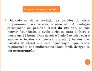 Quando se dá a ovulação as paredes do útero preparam-se para receber o novo ser. A ovulação corresponde ao  período fértil da mulher , se não houver fecundação, o óvulo dirige-se para o útero e morre em 24 horas. Dias depois o óvulo é expulso com o sangue e tecidos da mucosa uterina ( tecidos das paredes do útero) – a esta hemorragia  que ocorre regularmente nas mulheres na idade fértil, designa-se por  menstruação. O que é a menstruação? 