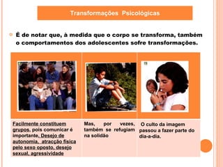 É de notar que, à medida que o corpo se transforma, também o comportamentos dos adolescentes sofre transformações. Transformações  Psicológicas Facilmente constituem grupos , pois comunicar é importante . Desejo de autonomia,  atracção física pelo sexo oposto, desejo sexual, agressividade Mas, por vezes, também se refugiam na solidão O culto da imagem passou a fazer parte do dia-a-dia. 