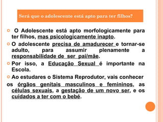 O Adolescente está apto morfologicamente para ter filhos,  mas psicologicamente inapto . O adolescente  precisa de amadurecer  e tornar-se adulto, para assumir plenamente a  responsabilidade de  ser  pai/mãe . Por isso, a  Educação Sexual  é importante na Escola. Ao estudares o Sistema Reprodutor, vais conhecer os  órgãos genitais masculinos e femininos , as  células sexuais , a  gestação de um novo ser , e os  cuidados a ter com o bebé . Será que o adolescente está apto para ter filhos? 
