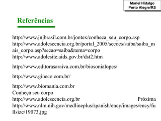 Referências  http://www.jnjbrasil.com.br/jontex/conheca_seu_corpo.asp http://www.adolescencia.org.br/portal_2005/secoes/saiba/saiba_mais_corpo.asp?secao=saiba&tema=corpo http://www.adolesite.aids.gov.br/dst2.htm http://www.editorasaraiva.com.br/biosonialopes/ http://www.gineco.com.br/ http://www.biomania.com.br Conheça seu corpo  http://www.adolescencia.org.br  Próxima http://www.nlm.nih.gov/medlineplus/spanish/ency/images/ency/fullsize/19073.jpg Mariel Hidalgo Porto Alegre/RS 