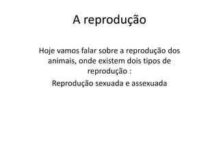 A reprodução
Hoje vamos falar sobre a reprodução dos
animais, onde existem dois tipos de
reprodução :
Reprodução sexuada e assexuada
 