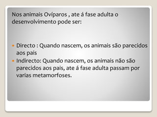 Nos animais Ovíparos , ate á fase adulta o
desenvolvimento pode ser:
 Directo : Quando nascem, os animais são parecidos
aos pais
 Indirecto: Quando nascem, os animais não são
parecidos aos pais, ate á fase adulta passam por
varias metamorfoses.
 