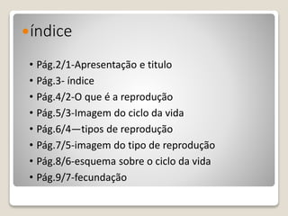 índice
• Pág.2/1-Apresentação e titulo
• Pág.3- índice
• Pág.4/2-O que é a reprodução
• Pág.5/3-Imagem do ciclo da vida
• Pág.6/4—tipos de reprodução
• Pág.7/5-imagem do tipo de reprodução
• Pág.8/6-esquema sobre o ciclo da vida
• Pág.9/7-fecundação
 