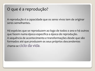 O que é a reprodução?
A reprodução é a capacidade que os seres vivos tem de originar
seres semelhantes.
Há espécies que se reproduzem ao logo de todos o ano e há outros
que fazem numa época especifica a época de reprodução.
A sequência de acontecimento e transformações desde que são
formados até que produzem os seus próprios descendentes
chama-se ciclo da vida.
 