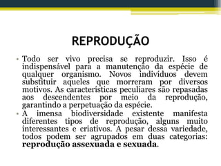 REPRODUÇÃO
• Todo ser vivo precisa se reproduzir. Isso é
indispensável para a manutenção da espécie de
qualquer organismo. Novos indivíduos devem
substituir aqueles que morreram por diversos
motivos. As características peculiares são repasadas
aos descendentes por meio da reprodução,
garantindo a perpetuação da espécie.
• A imensa biodiversidade existente manifesta
diferentes tipos de reprodução, alguns muito
interessantes e criativos. A pesar dessa variedade,
todos podem ser agrupados em duas categorias:
reprodução assexuada e sexuada.
 