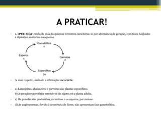 A PRATICAR!
• 1. (PUC-MG) O ciclo de vida das plantas terrestres caracteriza-se por alternância de geração, com fases haploides
e diploides, conforme o esquema.
• A esse respeito, assinale a afirmação incorreta:
• a) Laranjeiras, abacateiros e parreiras são plantas esporófitos.
b) A geração esporofítica estende-se do zigoto até a planta adulta.
• c) Os gametas são produzidos por mitose e os esporos, por meiose.
• d) As angiospermas, devido à ocorrência de flores, não apresentam fase gametofítica.
 