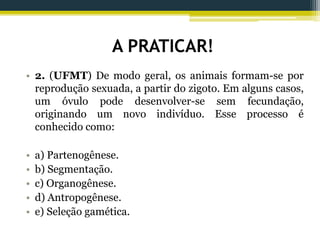 A PRATICAR!
• 2. (UFMT) De modo geral, os animais formam-se por
reprodução sexuada, a partir do zigoto. Em alguns casos,
um óvulo pode desenvolver-se sem fecundação,
originando um novo indivíduo. Esse processo é
conhecido como:
• a) Partenogênese.
• b) Segmentação.
• c) Organogênese.
• d) Antropogênese.
• e) Seleção gamética.
 