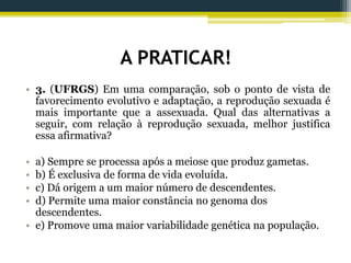 A PRATICAR!
• 3. (UFRGS) Em uma comparação, sob o ponto de vista de
favorecimento evolutivo e adaptação, a reprodução sexuada é
mais importante que a assexuada. Qual das alternativas a
seguir, com relação à reprodução sexuada, melhor justifica
essa afirmativa?
• a) Sempre se processa após a meiose que produz gametas.
• b) É exclusiva de forma de vida evoluída.
• c) Dá origem a um maior número de descendentes.
• d) Permite uma maior constância no genoma dos
descendentes.
• e) Promove uma maior variabilidade genética na população.
 