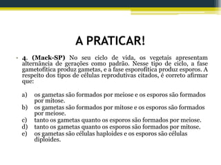 A PRATICAR!
• 4. (Mack-SP) No seu ciclo de vida, os vegetais apresentam
alternância de gerações como padrão. Nesse tipo de ciclo, a fase
gametofítica produz gametas, e a fase esporofítica produz esporos. A
respeito dos tipos de células reprodutivas citados, é correto afirmar
que:
a) os gametas são formados por meiose e os esporos são formados
por mitose.
b) os gametas são formados por mitose e os esporos são formados
por meiose.
c) tanto os gametas quanto os esporos são formados por meiose.
d) tanto os gametas quanto os esporos são formados por mitose.
e) os gametas são células haploides e os esporos são células
diploides.
 