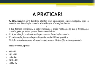 A PRATICAR!
• 5. (Mackenzie-DF) Existem plantas que apresentam autofecundação, mas a
maioria tem fecundação cruzada. Considere as afirmações abaixo:
•
I. Em termos evolutivos, a autofecundação é mais vantajosa do que a fecundação
cruzada, pois garante a pureza das características.
• II. A polinização por insetos é importante na fecundação cruzada.
• III. A fecundação cruzada permite maior variabilidade genética.
IV. A fecundação cruzada só acontece em plantas dioicas (de sexos separados).
Estão corretas, apenas,
• a) I e II.
• b) I e III.
• c) I e IV.
• d) II e III.
• e) II e IV
 