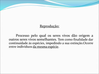Reprodução:
Processo pelo qual os seres vivos dão origem a
outros seres vivos semelhantes. Tem como finalidade dar
continuidade às espécies, impedindo a sua extinção.Ocorre
entre indivíduos da mesma espécie.
 