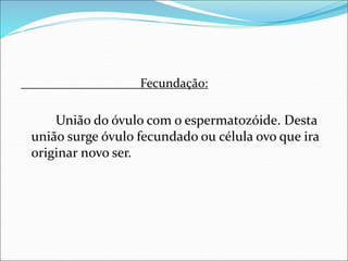 Fecundação:
União do óvulo com o espermatozóide. Desta
união surge óvulo fecundado ou célula ovo que ira
originar novo ser.
 