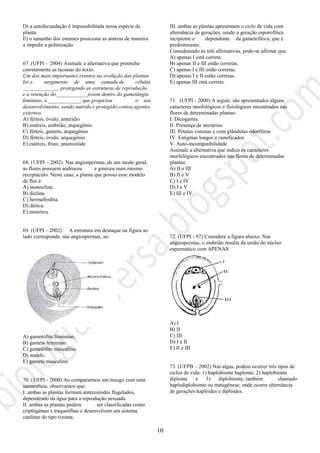 10
D) a autofecundação é impossibilitada nessa espécie de
planta.
E) o tamanho dos estames posiciona as anteras de maneira
a impedir a polinização.
67. (UFPI – 2004) Assinale a alternativa que preenche
corretamente as lacunas do texto:
Um dos mais importantes eventos na evolução das plantas
foi o surgimento de uma camada de células
_____________, protegendo as estruturas de reprodução
e a retenção do ___________ jovem dentro do gametângio
feminino, o ____________, que propiciou o seu
desenvolvimento, sendo nutrido e protegido contra agentes
externos.
A) férteis, óvulo, anterídio
B) estéreis, embrião, arquegônio
C) férteis, gameta, arquegônio
D) férteis, óvulo, arquegônio
E) estéreis, fruto, anterozóide
68. (UFPI – 2002) Nas angiospermas, de um modo geral,
as flores possuem androceu e gineceu num mesmo
receptáculo. Neste caso, a planta que possui esse modelo
de flor é:
A) monoclina.
B) diclina.
C) hermafrodita.
D) dióica.
E) monóica.
69. (UFPI – 2002) A estrutura em destaque na figura ao
lado corresponde, nas angiospermas, ao:
A) gametófito feminino.
B) gameta feminino.
C) gametófito masculino.
D) nucelo.
E) gameta masculino.
70. (UFPI - 2000) Ao compararmos um musgo com uma
samambaia, observamos que:
I. ambas as plantas formam anterozóides flagelados,
dependendo da água para a reprodução sexuada.
II. ambas as plantas podem ser classificadas como
criptógamas e traqueófitas e desenvolvem um sistema
caulinar do tipo rizoma.
III. ambas as plantas apresentam o ciclo de vida com
alternância de gerações, sendo a geração esporofítica
incipiente e dependente da gametofítica, que é
predominante.
Considerando as três afirmativas, pode-se afirmar que:
A) apenas I está correta.
B) apenas II e III estão corretas.
C) apenas I e III estão corretas.
D) apenas I e II estão corretas.
E) apenas III está correta.
71. (UFPI - 2000) A seguir, são apresentados alguns
caracteres morfológicos e fisiológicos encontrados nas
flores de determinadas plantas:
I. Dicogamia
II. Presença de nectários
III. Pétalas vistosas e com glândulas odoríferas
IV. Estigmas longos e ramificados
V. Auto-incompatibilidade
Assinale a alternativa que indica os caracteres
morfológicos encontrados nas flores de determinadas
plantas:
A) II e III
B) II e V
C) I e IV
D) I e V
E) III e IV
72. (UFPI - 97) Considere a figura abaixo. Nas
angiospermas, o embrião resulta da união do núcleo
espermático com APENAS
A) I
B) II
C) III
D) I e II
E) II e III
73. (UFPB – 2002) Nas algas, podem ocorrer três tipos de
ciclos de vida: 1) haplobionte haplonte, 2) haplobionte
diplonte e 3) diplobionte, também chamado
haplodiplobionte ou metagênese, onde ocorre alternância
de gerações haplóides e diplóides.
 
