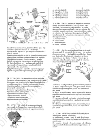 11
Baseado no esquema ao lado, é correto afirmar que a alga
verde Ulva apresenta um ciclo de vida do tipo:
A) haplobionte diplonte no qual o esporófito representa a
geração diplóide.
B) haplobionte haplonte no qual os gametófitos masculinos
e gametófitos femininos representam a geração haplóide.
C) diplobionte no qual o zigoto representa a geração
diplóide e os gametas representam a geração haplóide.
D) haplodiplobionte no qual a geração haplóide é
representada pelo esporófito e a geração diplóide é
representada pelos gametófitos.
E) diplobionte no qual o esporófito representa a geração
diplóide e o gametófito representa a geração haplóide.
74. (UFPB – 2001) Um determinado vegetal apresenta
flores com androceu e gineceu que amadurecem em épocas
diferentes, o que torna impossível a autofecundação. Esse
vegetal tem suas flores visitadas por insetos que levam o
pólen de uma planta para outra da mesma espécie,
promovendo a polinização.
Sobre esse vegetal, é correto afirmar que
A) se trata de uma gimnosperma.
B) está ameaçado de extinção.
C) produz sementes inférteis.
D) apresenta dupla fecundação.
E) produz frutos sem sementes.
75. ( UFPB – 97) O prótalo de uma samambaia está
representado na figura ao lado, onde os números I e II
correspondem, respectivamente, às seguintes estruturas:
I II
A) anterídio diplóide arquegônio haplóide
B) arquegônio diplóide anterídio haplóide
C) arquegônio haplóide anterídio haplóide
D) esporângio diplóide arquegônio diplóide
E) esporângio haplóide anterídio diplóide
76. (UFRN – 2007) A reprodução sexuada de animais e
plantas necessita de adaptações específicas para essa
finalidade. Nas plantas, os grãos de pólen e os óvulos
desempenham as mesmas funções que, nos animais, são
exercidas, respectivamente, por espermatozóides e óvulos.
As estruturas dos vegetais que desempenham funções
semelhantes às dos testículos e às da vagina nos animais
são, respectivamente,
A) pistilo e estame.
B) filete e corola.
C) antera e estigma.
D) estilete e oosfera.
77. (UFRN – 2001) A perpetuação das espécies depende
da capacidade de reprodução das mesmas, e isto se dá por
diversos processos  declara Ribossomildo. Para ilustrar
essa declaração, ele coleta dois exemplares de flores,
representados nas figuras abaixo, e mostra que há
diferenças entre elas, inclusive em relação às estruturas
envolvidas no processo de polinização.
Analisando-se as figuras I e II, pode-se afirmar que a flor
A) II deve ser polinizada pelo vento, pois contém pequena
quantidade de pólen no pistilo, o qual está representado
pela letra w
B) II deve ser polinizada por insetos, pois contém pequena
quantidade de pólen no estigma, o qual está representado
pela letra y.
C) I deve ser polinizada por insetos, pois contém grande
quantidade de pólen no estilete, o qual está representado
pela letra z.
D) I deve ser polinizada pelo vento, pois contém grande
quantidade de pólen na antera, a qual está representada
pela letra x.
78. (UFRN – 2000) Como resultado da fecundação em
fanerógamas, pode-se afirmar que
A) o albúmen é formado a partir da união do primeiro
núcleo espermático com as sinérgides, as células polares e
as antípodas.
B) a semente é formada pelo endosperma e pela plântula,
originários da fusão do segundo núcleo espermático e da
oosfera.
Z
X
I
Y
W
 
