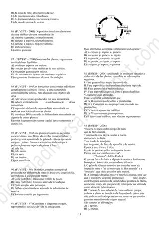 13
B) da zona de pêlos absorventes da raiz.
C) do parênquima dos cotilédones .
D) do tecido condutor em estrutura primária.
E) da parede interna do ovário.
86. (FUVEST – 2001) Os produtos imediatos da meiose
de uma abelha e de uma samambaia são
A) esporos e gametas, respectivamente.
B) gametas e esporos, respectivamente.
C) gametas e zigotos, respectivamente.
D) ambos esporos.
E) ambos gametas.
87. (FUVEST – 2000) No reino das plantas, organismos
multicelulares haplóides
A) produzem esporos por meiose.
B) crescem por divisões meióticas de suas células.
C) produzem gametas por mitose.
D) são encontrados apenas em ambientes aquáticos.
E) originam-se diretamente de uma fecundação.
88. (FUVEST – 99) Um horticultor deseja obter indivíduos
geneticamente idênticos (clones) a uma samambaia
comercialmente valiosa. Para alcançar esse objetivo ele
deve
A) cultivar os esporos produzidos por essa samambaia.
B) induzir artificialmente a autofecundação dessa
samambaia.
C) implantar núcleos de esporos dessa samambaia em
oosferas anucleadas de outras plantas.
D) introduzir DNA extraído de folhas dessa samambaia em
zigotos de outras plantas.
E) obter fragmentos de rizoma (caule) dessa samambaia e
cultivá-los.
89. (FUVEST – 98) Uma planta apresenta as seguintes
características: suas flores são verdes como as folhas,
produz grande quantidade de grãos de pólen e apresenta
estigma piloso. Essas características indicam que a
polinização nessa espécie de planta é feita
A) pela luz.
B) pelo vento.
C) por aves.
D) por insetos.
E) por mamíferos.
90. (FUVEST – 98) O pinhão, estrutura comestível
produzida por pinheiros da espécie Araucaria angustifolia,
corresponde a que parte da planta?
A) Cone (estróbilo) masculino repleto de pólen.
B) Cone (estróbilo) feminino antes da fecundação.
C) Fruto simples sem pericarpo.
D) Folha especializada no acúmulo de substâncias de
reserva.
E) Semente envolta por tegumento.
91. (FUVEST – 97) Considere o diagrama a seguir,
representativo do ciclo de vida de uma planta.
Qual alternativa completa corretamente o diagrama?
A) x- esporo, y- zigoto, z- gameta
B) x- esporo, y- gameta, z- zigoto
C) x- gameta, y- esporo, z- zigoto
D) x- gameta, y- zigoto, z- esporo
E) x- zigoto, y- esporo, z- gameta
92. (UNESP – 2008) Analisando os processos sexuados e
ciclos de vida das plantas, considere as informações
seguintes.
I. Fase gametofítica muito desenvolvida.
II. Fase esporofítica independente da planta haplóide.
III. Fase gametofítica muito reduzida.
IV. Fase esporofítica cresce sobre a planta haplóide.
V. Sementes não abrigadas.
Pode-se afirmar corretamente que
A) I e II ocorrem nas briófitas e pteridófitas.
B) III e V ocorrem nas angiospermas, mas não nas
pteridófitas.
C) IV ocorre apenas nas briófitas.
D) I e V ocorrem nas gimnospermas.
E) II ocorre nas briófitas, mas não nas angiospermas.
93. (UNESP – 2006)
"Nasceu no meu jardim um pé de mato
que dá flor amarela.
Toda manhã vou lá pra escutar a zoeira
da insetaria na festa.
Tem zoado de todo jeito:
tem do grosso, do fino, de aprendiz e de mestre.
É pata, é asa, é boca, é bico,
É grão de poeira e pólen na fogueira do sol.
Parece que a arvorinha conversa".
("Anímico". Adélia Prado.)
O poema faz referência a alguns elementos e fenômenos
biológicos. Sobre eles, um estudante afirmou:
I. O grão de pólen se constitui em uma das bases da
interação entre o "pé de mato que dá flor amarela" e a
"insetaria" que visita essa flor pela manhã.
II. A interação descrita envolve benefício mútuo, uma vez
que o transporte de pólen promovido pelos insetos
contribui para aumento da variabilidade genética da planta,
ao mesmo tempo em que parte do pólen pode ser utilizada
como alimento pelos insetos.
III. Trata-se de uma relação de comensalismo porque,
embora a planta se beneficie da dispersão do pólen, este
não pode ser utilizado pelos insetos, uma vez que contém
gametas masculinos de origem vegetal.
São corretas as afirmações:
A) I, apenas.
B) II, apenas.
 