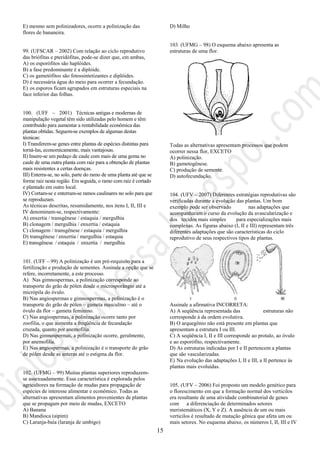 15
E) mesmo sem polinizadores, ocorre a polinização das
flores de bananeira.
99. (UFSCAR – 2002) Com relação ao ciclo reprodutivo
das briófitas e pteridófitas, pode-se dizer que, em ambas,
A) os esporófitos são haplóides.
B) a fase predominante é a diplóide.
C) os gametófitos são fotossintetizantes e diplóides.
D) é necessária água do meio para ocorrer a fecundação.
E) os esporos ficam agrupados em estruturas especiais na
face inferior das folhas.
100. (UFF – 2001) Técnicas antigas e modernas de
manipulação vegetal têm sido utilizadas pelo homem e têm
contribuído para aumentar a rentabilidade econômica das
plantas obtidas. Seguem-se exemplos de algumas destas
técnicas:
I) Transferem-se genes entre plantas de espécies distintas para
torná-las, economicamente, mais vantajosas.
II) Insere-se um pedaço de caule com mais de uma gema no
caule de uma outra planta com raiz para a obtenção de plantas
mais resistentes a certas doenças.
III) Enterra-se, no solo, parte do ramo de uma planta até que se
forme raiz nesta região. Em seguida, o ramo com raiz é cortado
e plantado em outro local.
IV) Cortam-se e enterram-se ramos caulinares no solo para que
se reproduzam.
As técnicas descritas, resumidamente, nos itens I, II, III e
IV denominam-se, respectivamente:
A) enxertia / transgênese / estaquia / mergulhia
B) clonagem / mergulhia / enxertia / estaquia
C) clonagem / transgênese / estaquia / mergulhia
D) transgênese / enxertia / mergulhia / estaquia
E) transgênese / estaquia / enxertia / mergulhia
101. (UFF – 99) A polinização é um pré-requisito para a
fertilização e produção de sementes. Assinale a opção que se
refere, incorretamente, a este processo.
A) Nas gimnospermas, a polinização corresponde ao
transporte do grão de pólen desde o microsporângio até a
micrópila do óvulo.
B) Nas angiospermas e gimnospermas, a polinização é o
transporte do grão de pólen – gameta masculino – até o
óvulo da flor – gameta feminino.
C) Nas angiospermas, a polinização ocorre tanto por
zoofilia, o que aumenta a freqüência de fecundação
cruzada, quanto por anemofilia.
D) Nas gimnospermas, a polinização ocorre, geralmente,
por anemofilia.
E) Nas angiospermas, a polinização é o transporte do grão
de pólen desde as anteras até o estigma da flor.
102. (UFMG – 99) Muitas plantas superiores reproduzem-
se assexuadamente. Essa característica é explorada pelos
agricultores na formação de mudas para propagação de
espécies de interesse alimentar e econômico. Todas as
alternativas apresentam alimentos provenientes de plantas
que se propagam por meio de mudas, EXCETO
A) Banana
B) Mandioca (aipim)
C) Laranja-baía (laranja de umbigo)
D) Milho
103. (UFMG – 98) O esquema abaixo apresenta as
estruturas de uma flor.
Todas as alternativas apresentam processos que podem
ocorrer nessa flor, EXCETO
A) polinização.
B) gametogênese.
C) produção de semente.
D) autofecundação.
104. (UFV – 2007) Diferentes estratégias reprodutivas são
verificadas durante a evolução das plantas. Um bom
exemplo pode ser observado nas adaptações que
acompanharam o curso da evolução da avascularização e
dos tecidos mais simples para especializações mais
complexas. As figuras abaixo (I, II e III) representam três
diferentes adaptações que são características do ciclo
reprodutivo de seus respectivos tipos de plantas.
Assinale a afirmativa INCORRETA:
A) A seqüência representada das estruturas não
corresponde à da ordem evolutiva.
B) O arquegônio não está presente em plantas que
apresentam a estrutura I ou III.
C) A seqüência I, II e III corresponde ao protalo, ao óvulo
e ao esporófito, respectivamente.
D) As estruturas indicadas por I e II pertencem a plantas
que são vascularizadas.
E) Na evolução das adaptações I, II e III, a II pertence às
plantas mais evoluídas.
105. (UFV – 2006) Foi proposto um modelo genético para
o florescimento em que a formação normal dos verticilos
era resultante de uma atividade combinatorial de genes
com a diferenciação de determinados setores
meristemáticos (X, Y e Z). A ausência de um ou mais
verticilos é resultado de mutação gênica que afeta um ou
mais setores. No esquema abaixo, os números I, II, III e IV
 